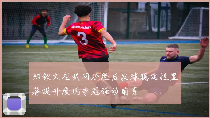 郑钦文在武网连胜后发球稳定性显著提升展现夺冠强劲前景