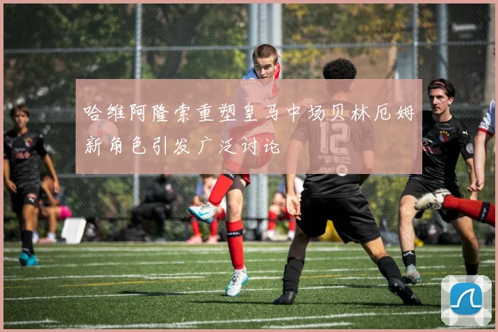 哈维阿隆索重塑皇马中场贝林厄姆新角色引发广泛讨论