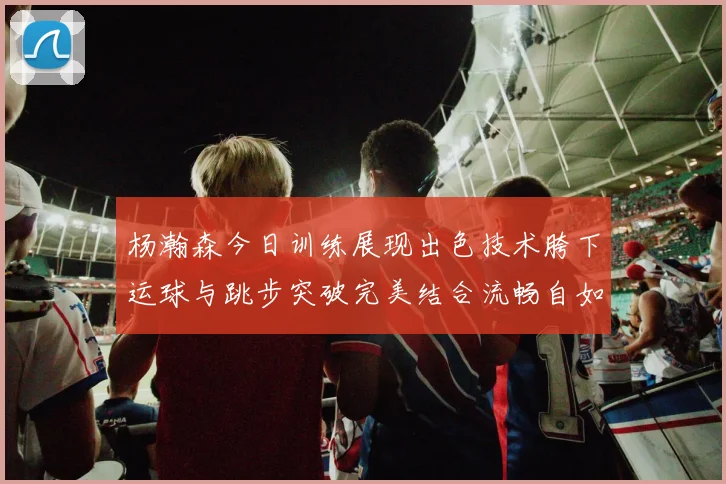 杨瀚森今日训练展现出色技术胯下运球与跳步突破完美结合流畅自如
