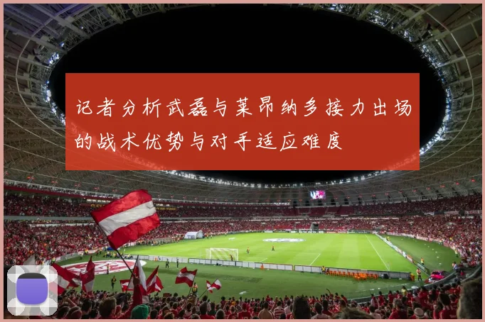 记者分析武磊与莱昂纳多接力出场的战术优势与对手适应难度